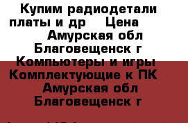 Купим радиодетали, платы и др. › Цена ­ 15 000 - Амурская обл., Благовещенск г. Компьютеры и игры » Комплектующие к ПК   . Амурская обл.,Благовещенск г.